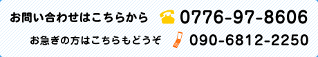 お問い合わせはこちらから 0776-97-8606 お急ぎの方はこちらもどうぞ 090-6812-2250